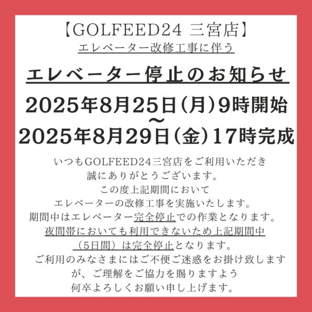・
【GOLFEED24 三宮店】
エレベーター停止のお知らせ

2025年8月25日（月）9時開始
　　　　　　～
2025年8月29日（金）17時完成

いつもGOLFEED24三宮店をご利用いただき誠にありがとうございます。
この度上記期間において
エレベーターの改修工事を実施いたします。
期間中はエレベーター完全停止での作業となります。
夜間帯においても利用できないため上記期間中5日間）は完全停止となります。
ご利用のみなさまにはご不便ご迷惑をお掛け致しますが、ご理解をご協力を賜りますよう何卒よろしくお願い申し上げます。